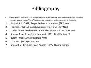 Bibliography
• Name at least 7 sources that you plan to use in this project. These should include audience
research, books, videos/films/video games, magazines and newspaper articles etc.
1. Sedgwick, F. (2018) Target Audience Interviews (28th Nov)
2. Hickman, J (2018) Target Audience Interviews (28th Nov)
3. Sucker Punch Productions (2004) Sly Cooper 2: Band Of Thieves
4. Square, Tose, String Entertainment (1991) Final Fantasy IV
5. Game Freak (2006) Pokémon Pearl
6. Toby Foxx (2015) Undertale
7. Square Enix Holdings, Tose, Square (1995) Chrono Trigger
 