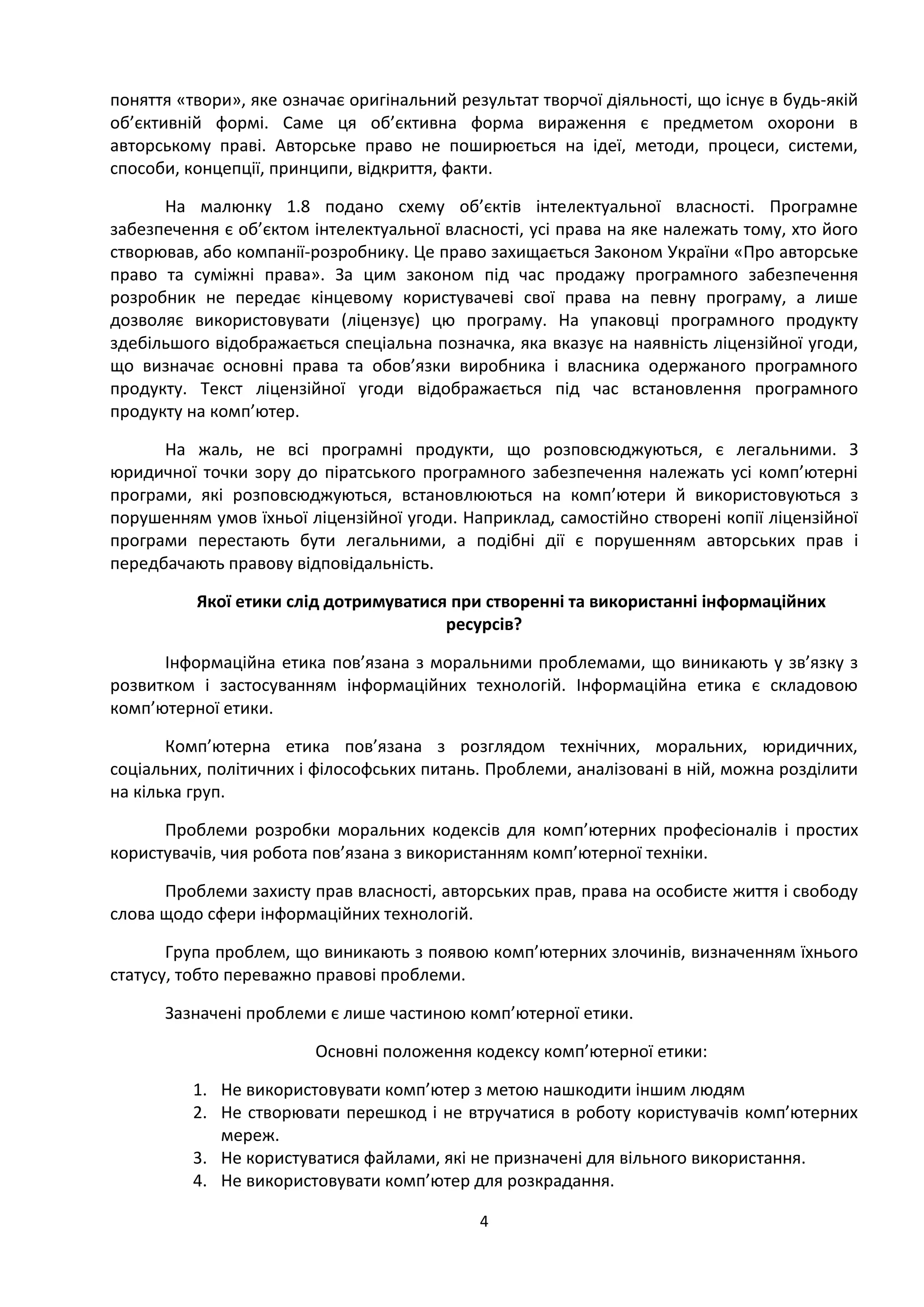 4
поняття «твори», яке означає оригінальний результат творчої діяльності, що існує в будь-якій
об’єктивній формі. Саме ця об’єктивна форма вираження є предметом охорони в
авторському праві. Авторське право не поширюється на ідеї, методи, процеси, системи,
способи, концепції, принципи, відкриття, факти.
На малюнку 1.8 подано схему об’єктів інтелектуальної власності. Програмне
забезпечення є об’єктом інтелектуальної власності, усі права на яке належать тому, хто його
створював, або компанії-розробнику. Це право захищається Законом України «Про авторське
право та суміжні права». За цим законом під час продажу програмного забезпечення
розробник не передає кінцевому користувачеві свої права на певну програму, а лише
дозволяє використовувати (ліцензує) цю програму. На упаковці програмного продукту
здебільшого відображається спеціальна позначка, яка вказує на наявність ліцензійної угоди,
що визначає основні права та обов’язки виробника і власника одержаного програмного
продукту. Текст ліцензійної угоди відображається під час встановлення програмного
продукту на комп’ютер.
На жаль, не всі програмні продукти, що розповсюджуються, є легальними. З
юридичної точки зору до піратського програмного забезпечення належать усі комп’ютерні
програми, які розповсюджуються, встановлюються на комп’ютери й використовуються з
порушенням умов їхньої ліцензійної угоди. Наприклад, самостійно створені копії ліцензійної
програми перестають бути легальними, а подібні дії є порушенням авторських прав і
передбачають правову відповідальність.
Якої етики слід дотримуватися при створенні та використанні інформаційних
ресурсів?
Інформаційна етика пов’язана з моральними проблемами, що виникають у зв’язку з
розвитком і застосуванням інформаційних технологій. Інформаційна етика є складовою
комп’ютерної етики.
Комп’ютерна етика пов’язана з розглядом технічних, моральних, юридичних,
соціальних, політичних і філософських питань. Проблеми, аналізовані в ній, можна розділити
на кілька груп.
Проблеми розробки моральних кодексів для комп’ютерних професіоналів і простих
користувачів, чия робота пов’язана з використанням комп’ютерної техніки.
Проблеми захисту прав власності, авторських прав, права на особисте життя і свободу
слова щодо сфери інформаційних технологій.
Група проблем, що виникають з появою комп’ютерних злочинів, визначенням їхнього
статусу, тобто переважно правові проблеми.
Зазначені проблеми є лише частиною комп’ютерної етики.
Основні положення кодексу комп’ютерної етики:
1. Не використовувати комп’ютер з метою нашкодити іншим людям
2. Не створювати перешкод і не втручатися в роботу користувачів комп’ютерних
мереж.
3. Не користуватися файлами, які не призначені для вільного використання.
4. Не використовувати комп’ютер для розкрадання.
 