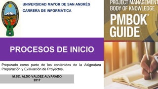 PROCESOS DE INICIO
M.SC. ALDO VALDEZ ALVARADO
2017
Preparado como parte de los contenidos de la Asignatura
Preparación y Evaluación de Proyectos.
UNIVERSIDAD MAYOR DE SAN ANDRÉS
CARRERA DE INFORMÁTICA
 