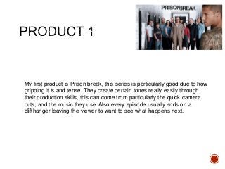 My first product is Prison break, this series is particularly good due to how
gripping it is and tense. They create certain tones really easily through
their production skills, this can come from particularly the quick camera
cuts, and the music they use. Also every episode usually ends on a
cliffhanger leaving the viewer to want to see what happens next.
 