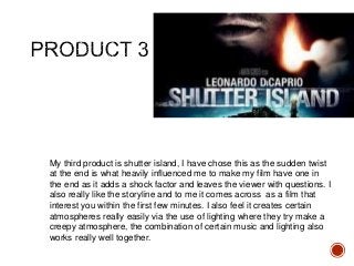 My third product is shutter island, I have chose this as the sudden twist
at the end is what heavily influenced me to make my film have one in
the end as it adds a shock factor and leaves the viewer with questions. I
also really like the storyline and to me it comes across as a film that
interest you within the first few minutes. I also feel it creates certain
atmospheres really easily via the use of lighting where they try make a
creepy atmosphere, the combination of certain music and lighting also
works really well together.
 