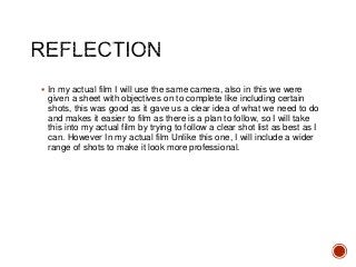  In my actual film I will use the same camera, also in this we were
given a sheet with objectives on to complete like including certain
shots, this was good as it gave us a clear idea of what we need to do
and makes it easier to film as there is a plan to follow, so I will take
this into my actual film by trying to follow a clear shot list as best as I
can. However In my actual film Unlike this one, I will include a wider
range of shots to make it look more professional.
 