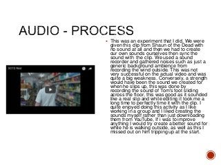  This was an experiment that I did. We were
given this clip from Shaun of the Dead with
no sound at all and then we had to create
our own sounds ourselves then sync the
sound with the clip. We used a sound
recorder and gathered noises such as just a
generic background ambience from
recording the wind outside. This was not
very successful on the actual video and was
quite a big weakness. Conversely, a strength
would have been the sound we created for
when he slips up, this was done by
recording the sound of Tom's foot sliding
across the floor, this was good as it sounded
like a real slip and while editing it took me a
long time to perfectly time it with the clip. I
quite enjoyed doing this activity as I like
working in a group and I liked creating the
sounds myself rather than just downloading
them from YouTube, If i was to improve
anything I would try create a better sound for
while he is walking outside, as well as this I
missed out on him tripping up at the start.
 