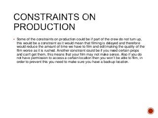  Some of the constraints on production could be if part of the crew do not turn up,
this would be a constraint as it would mean that filming is delayed and therefore
would reduce the amount of time we have to film and edit making the quality of the
film worse as it is rushed. Another constraint could be if you need certain props
and can’t get them, this means that your film may not make sense. Also if you do
not have permission to access a certain location then you won’t be able to film, in
order to prevent this you need to make sure you have a backup location.
 