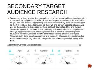  Conversely, a fairly similar film, named chronicle has a much different audience in
some aspects, despite this it still explores similar genres such as sci-fi and thriller.
As you can see it has a large young audience which is likely to relate to teenagers
as the film is about three teenagers so they will find certain aspects relatable. As
well as the age being the opposite, there political views also differ and fans of
“chronicle” appear to be more liberal politically, this correlation is no surprise as
most young people do favour liberal politics due to benefits concerning their
education. However, despite the two other factors being different to Project
Almanac, both films clearly appeal more to males. In Chronicle this could be due
to the three main protagonists all being male, therefore they easily identify with
them.
 