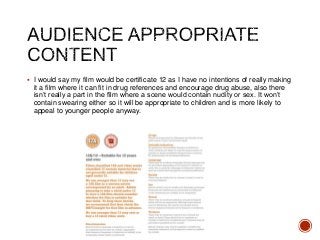 I would say my film would be certificate 12 as I have no intentions of really making
it a film where it can fit in drug references and encourage drug abuse, also there
isn’t really a part in the film where a scene would contain nudity or sex. It won’t
contain swearing either so it will be appropriate to children and is more likely to
appeal to younger people anyway.
 