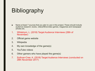 Bibliography
■ Name at least 7 sources that you plan to use in this project. These should include
audience research, books, videos/films/video games, magazines and newspaper
articles etc.
1. Whitehorn, L. (2018) Target Audience Interviews (28th of
November)
2. Official game website
3. Wikipedia
4. My own knowledge of the game(s)
5. YouTube videos
6. Other gamers who have played the game(s)
7. Sullivan-Cree, A. (2018) Target Audience Interviews (conducted on
28th November 2017)
 