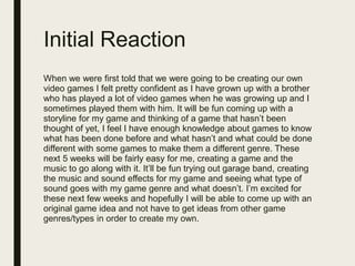 Initial Reaction
When we were first told that we were going to be creating our own
video games I felt pretty confident as I have grown up with a brother
who has played a lot of video games when he was growing up and I
sometimes played them with him. It will be fun coming up with a
storyline for my game and thinking of a game that hasn’t been
thought of yet, I feel I have enough knowledge about games to know
what has been done before and what hasn’t and what could be done
different with some games to make them a different genre. These
next 5 weeks will be fairly easy for me, creating a game and the
music to go along with it. It’ll be fun trying out garage band, creating
the music and sound effects for my game and seeing what type of
sound goes with my game genre and what doesn’t. I’m excited for
these next few weeks and hopefully I will be able to come up with an
original game idea and not have to get ideas from other game
genres/types in order to create my own.
 