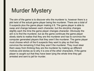 Murder Mystery
The aim of the game is to discover who the murderer is, however there is a
plot twist of the actual game player being the murderer. There are a total of
5 suspects plus the game player making it 6. The game player is able to
swap and change between each character, but the storyline changes
slightly each the time the game player changes character. Obviously the
aim is to find the murderer, but as the game continues the game player
slowly starts to realise that they are the murderer and has to convince the
computer generated players that they aren’t the murderer. The game player
must choose which of the 6 suspects they want to play so that they
convince the remaining 5 that they aren’t the murderer. They must steer
them away from thinking they are the murderer by making up different
motives and stories as to why it is one of the other characters. If the game
player is caught out that they have been lying the whole time they get
arrested and sent to jail for murder.
 