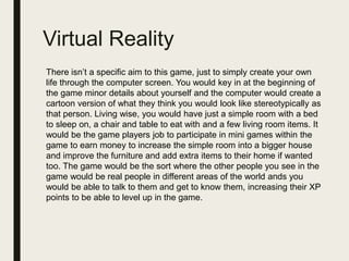 Virtual Reality
There isn’t a specific aim to this game, just to simply create your own
life through the computer screen. You would key in at the beginning of
the game minor details about yourself and the computer would create a
cartoon version of what they think you would look like stereotypically as
that person. Living wise, you would have just a simple room with a bed
to sleep on, a chair and table to eat with and a few living room items. It
would be the game players job to participate in mini games within the
game to earn money to increase the simple room into a bigger house
and improve the furniture and add extra items to their home if wanted
too. The game would be the sort where the other people you see in the
game would be real people in different areas of the world ands you
would be able to talk to them and get to know them, increasing their XP
points to be able to level up in the game.
 