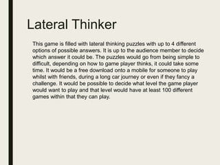 Lateral Thinker
This game is filled with lateral thinking puzzles with up to 4 different
options of possible answers. It is up to the audience member to decide
which answer it could be. The puzzles would go from being simple to
difficult, depending on how to game player thinks, it could take some
time. It would be a free download onto a mobile for someone to play
whilst with friends, during a long car journey or even if they fancy a
challenge. It would be possible to decide what level the game player
would want to play and that level would have at least 100 different
games within that they can play.
 