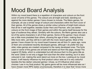 Mood Board Analysis
Within my mood board there is a repetition of characters and colours on the front
cover of some of the games. The colours are all bright and bold, standing out
against the more darker games I have chosen to include. The Mario games, for
example, all use a similar range of colours and characters within the front cover of
their games. All of the games share a similar colour scheme of bright bold colours
that all tie in well together, besides Guitar Hero and Pacman, who use darker
colours on the front image of their games and within the game itself because for the
type of audience they attract. Similarly with the colours, the Mario games also use a
lot of the same characters in all of their games. Some of the games I have chosen
are a little more pixelated than others, showing the age of them, making them a
little more retro, yet they still tie in well with the more recent games. Most of the
games I have chosen for my mood board however are all from 5+ years ago, none
of them are considered recently developed games, although I do prefer the way
older video games are created compared to the newly developed ones. The fonts
used on some of the games are all bold and stand out from the page, except The
Legend Of Zelda, which is understated but still obvious that it is the game title as
the word ‘Zelda’ is not only a bigger font size than the other wording, but it is also
coloured in red, making the word stand out more on the box. Looking at my mood
board, it will heavily influence my final product colour wise as it is very colourful
besides the few darker coloured games I chose, so it’ll influence what colour
choices I use in my final product. My game genre will be more influenced also as I
have chosen more RPG styles unconsciously, therefore it is clear that I know more
 