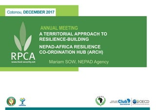Cotonou, DECEMBER 2017
ANNUAL MEETING
A TERRITORIAL APPROACH TO
RESILIENCE-BUILDING
NEPAD-AFRICA RESILIENCE
CO-ORDINATION HUB (ARCH)
Mariam SOW, NEPAD Agency
 