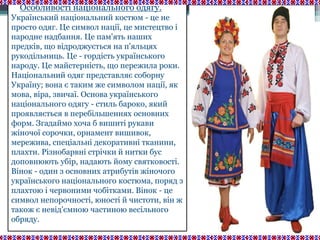 Особливості національного одягу.
Український національний костюм - це не
просто одяг. Це символ нації, це мистецтво і
народне надбання. Це пам'ять наших
предків, що відроджується на п'яльцях
рукодільниць. Це - гордість українського
народу. Це майстерність, що пережила роки.
Національний одяг представляє соборну
Україну; вона є таким же символом нації, як
мова, віра, звичаї. Основа українського
національного одягу - стиль бароко, який
проявляється в перебільшеннях основних
форм. Згадаймо хоча б вишиті рукави
жіночої сорочки, орнамент вишивок,
мережива, спеціальні декоративні тканини,
плахти. Різнобарвні стрічки й нитки бус
доповнюють убір, надають йому святковості.
Вінок - один з основних атрибутів жіночого
українського національного костюма, поряд з
плахтою і червоними чобітками. Вінок - це
символ непорочності, юності й чистоти, він ж
також є невід'ємною частиною весільного
обряду.
 