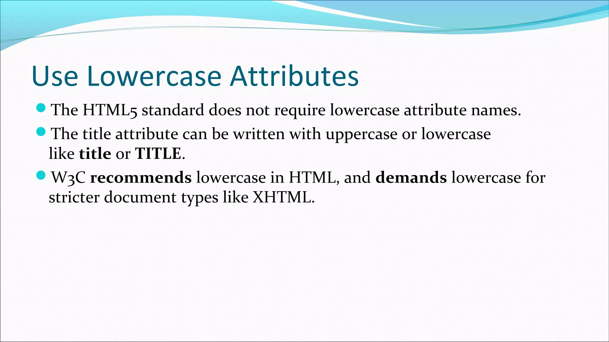 Use Lowercase Attributes The HTML5 standard does not require lowercase attribute names. The title attribute can be written with uppercase or lowercase like title or TITLE. W3C recommends lowercase in HTML, and demands lowercase for stricter document types like XHTML. 