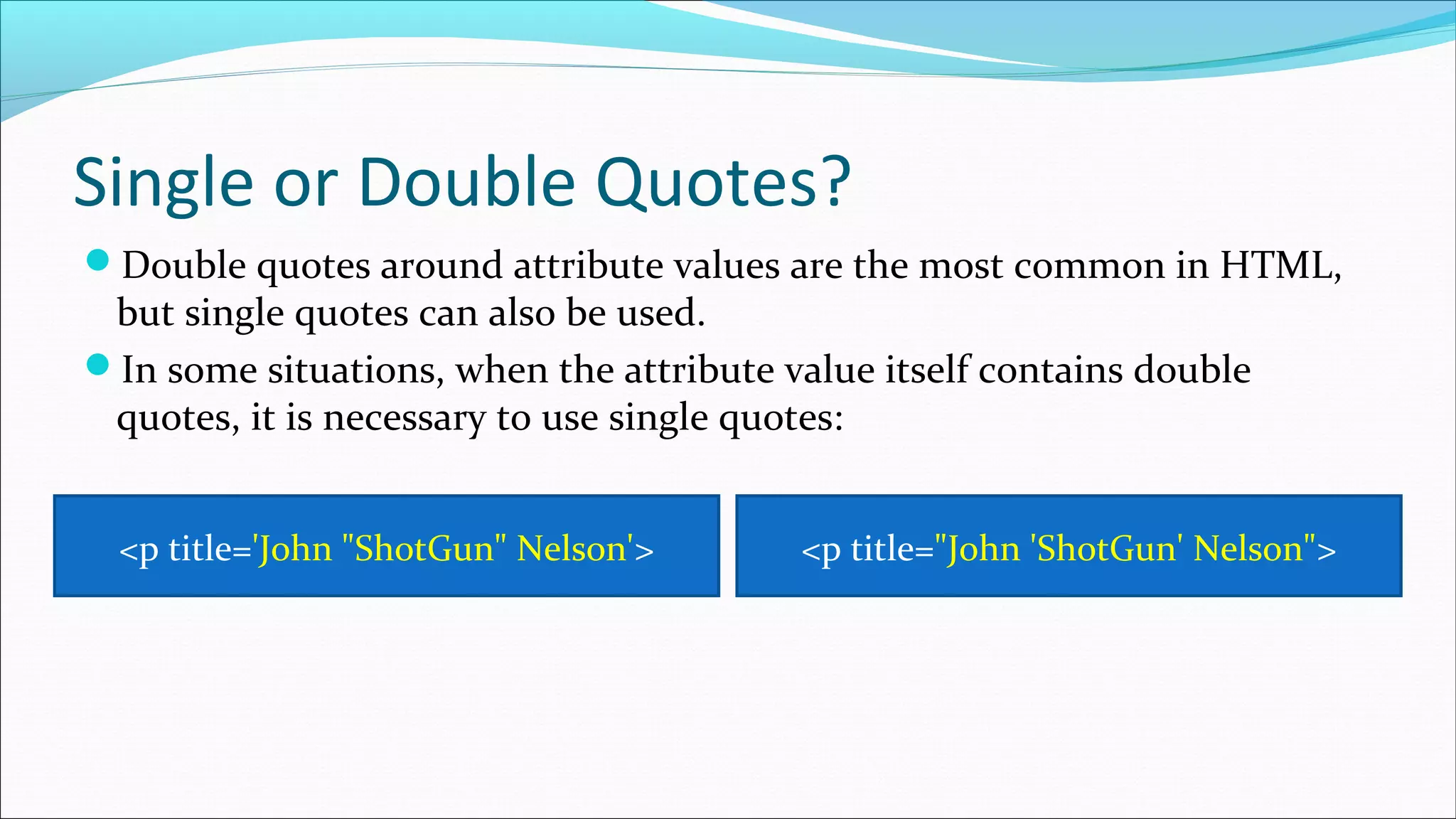 Single or Double Quotes? Double quotes around attribute values are the most common in HTML, but single quotes can also be used. In some situations, when the attribute value itself contains double quotes, it is necessary to use single quotes: <p title='John "ShotGun" Nelson'> <p title="John 'ShotGun' Nelson"> 