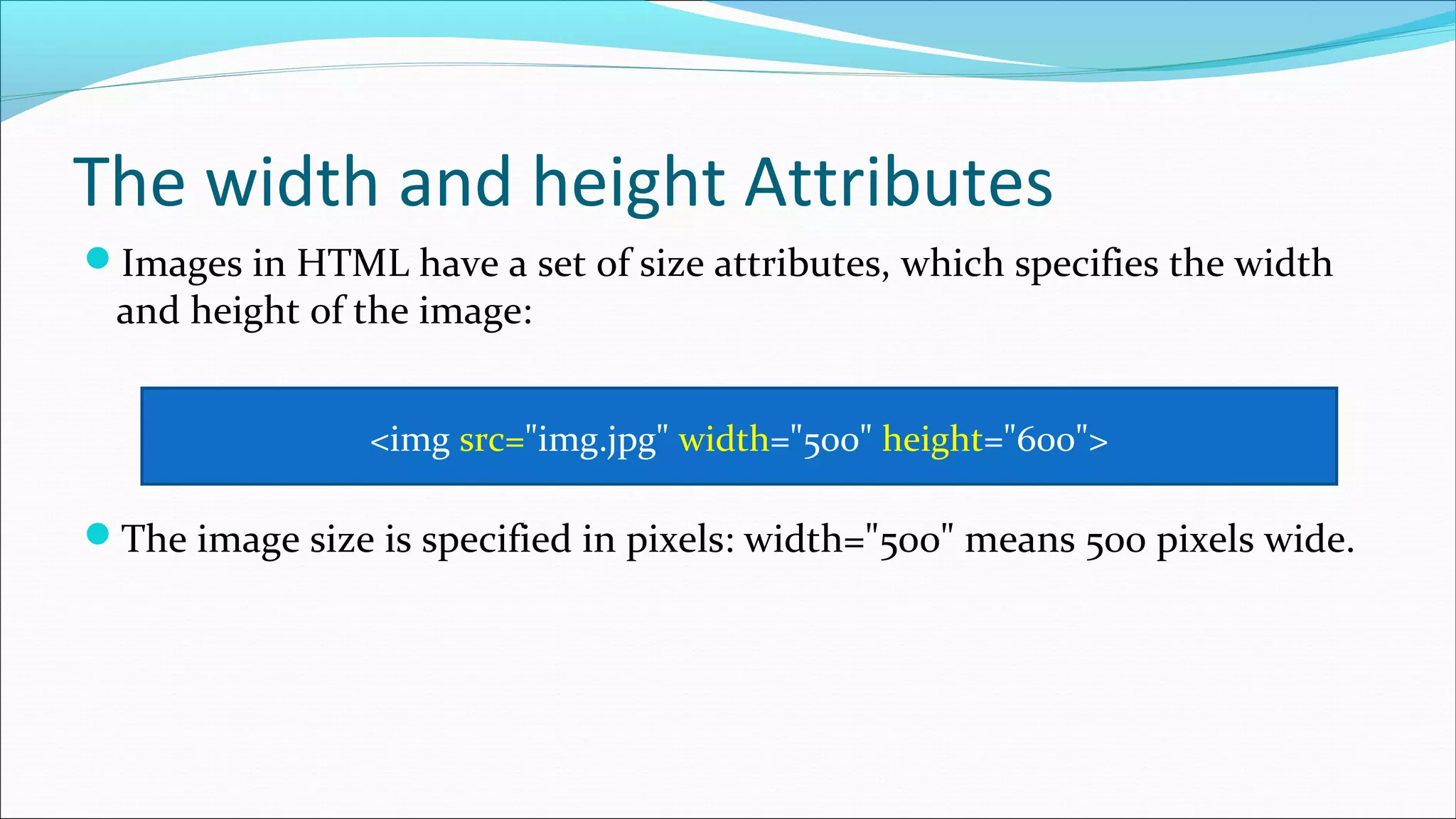 The width and height Attributes Images in HTML have a set of size attributes, which specifies the width and height of the image: The image size is specified in pixels: width="500" means 500 pixels wide. <img src="img.jpg" width="500" height="600"> 