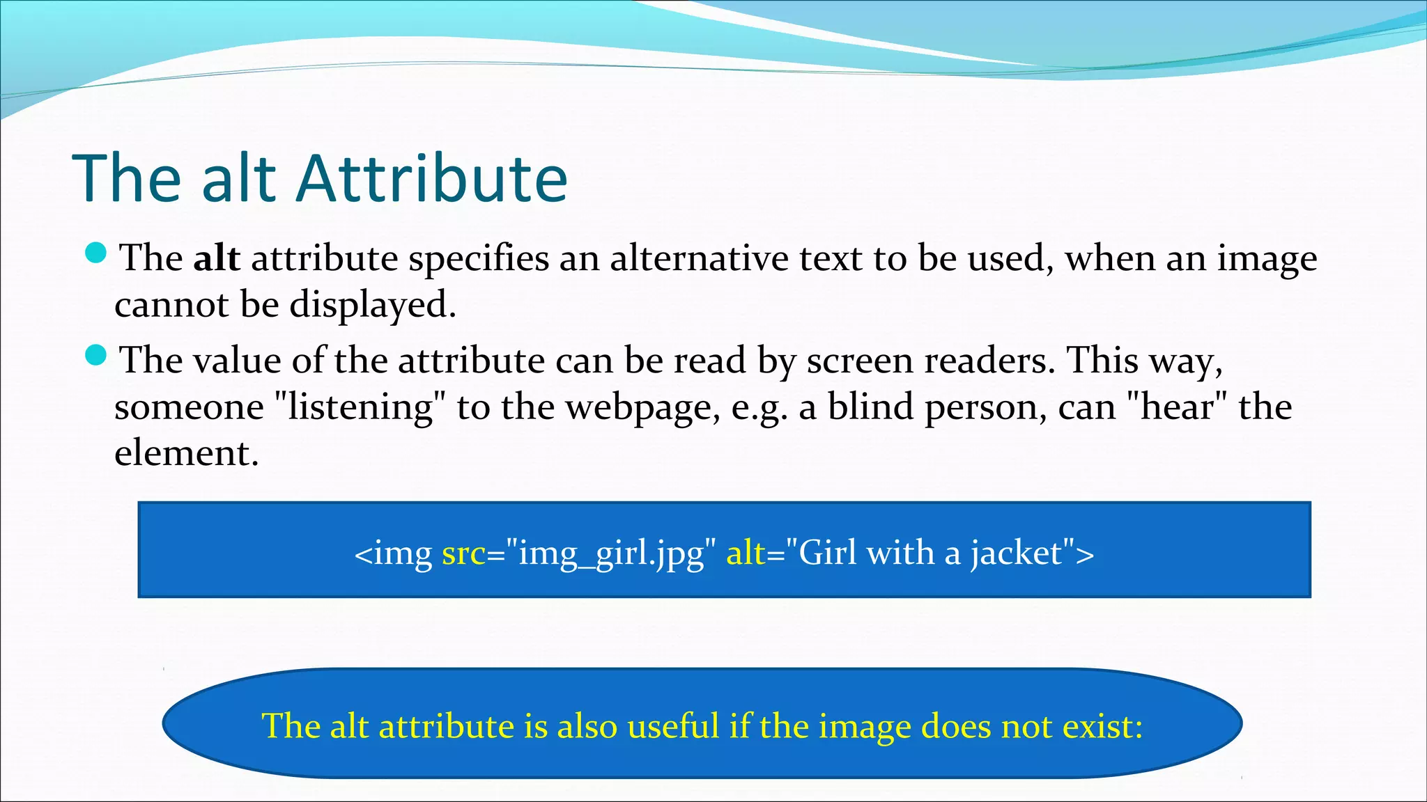 The alt Attribute The alt attribute specifies an alternative text to be used, when an image cannot be displayed. The value of the attribute can be read by screen readers. This way, someone "listening" to the webpage, e.g. a blind person, can "hear" the element. <img src="img_girl.jpg" alt="Girl with a jacket"> The alt attribute is also useful if the image does not exist: 