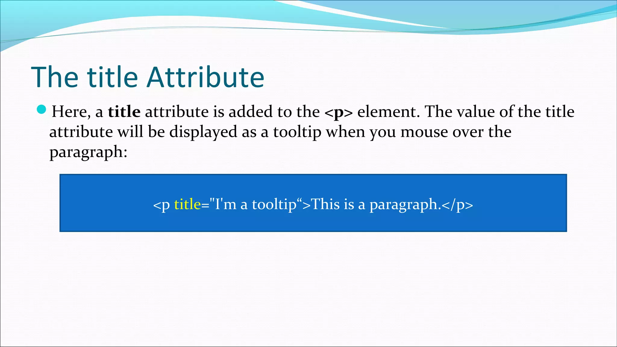 The title Attribute Here, a title attribute is added to the <p> element. The value of the title attribute will be displayed as a tooltip when you mouse over the paragraph: <p title="I'm a tooltip“>This is a paragraph.</p> 