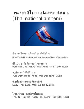เพลงชาติไทย แปลภาษาอังกฤษ
(Thai national anthem)
ประเทศไทยรวมเลือดเนื้อชาติเชื้อไทย
Pra–Ted–Thai-Ruam–Luerd–Nua–Chart-Chua–Thai
เป็นประชารัฐ ไผทของไทยทุกส่วน
Pen–Pra–Cha–RatPa–Thai–Kong–Thai–Took–Suan
อยู่ดํารงคงไว้ได้ทั้งมวล
Yuu–Dam–Rong–Kong–Wai–Dai–Tang–Muan
ด้วยไทยล้วนหมาย รักสามัคคี
Duay–Thai–Luan–Mai Rak–Sa–Mak–Ki
ไทยนี้รักสงบ แต่ถึงรบไม่ขลาด
Thai–Ni–Rak–Sa–Ngob Tae–Tueng–Rob–Mai–Klard
 