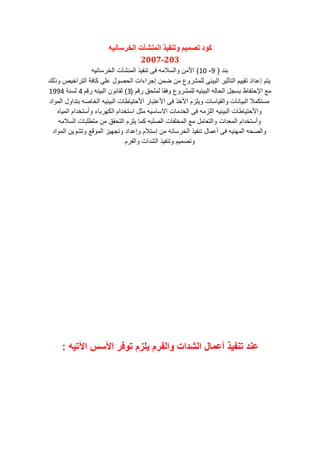 ّ‫انخزساَي‬ ‫انًُشآخ‬ ‫وذُفيذ‬ ‫ذصًيى‬ ‫كىد‬
203-2007
‫ب‬(9-10)‫ٌه‬ ‫الخرس‬ ‫شآا‬ ‫الم‬ ٌ‫ف‬ ‫و‬ ‫ى‬ ‫السالمه‬ ‫األمن‬
‫لك‬ ‫الوراخٌص‬ ‫ة‬ ‫ن‬ ‫ى‬ ‫ع‬ ‫ل‬ ‫الحص‬ ‫راءاا‬ ‫إ‬ ‫ضمن‬ ‫من‬ ‫ع‬ ‫مشر‬ ‫ل‬ ‫البٌئى‬ ‫الوأثٌر‬ ‫وقٌٌم‬ ‫ا‬ ‫إع‬ ‫ٌوم‬
‫رقم‬ ‫حق‬ ‫لم‬ ‫ق‬ ‫ع‬ ‫مشر‬ ‫ل‬ ‫البٌئٌه‬ ‫له‬ ‫الح‬ ‫ل‬ ‫بس‬ ‫ظ‬ ‫اإلحوف‬ ‫م‬(3)‫رقم‬ ‫البٌئه‬ ‫ن‬ ‫لق‬4‫ة‬ ‫لس‬1994
‫ا‬ ‫الم‬ ‫ل‬ ‫ا‬ ‫بو‬ ‫صه‬ ‫الخ‬ ‫البٌئٌه‬ ‫ا‬ ‫ط‬ ٌ‫األحو‬ ‫ر‬ ‫األعوب‬ ‫ى‬ ‫األخ‬ ‫زم‬ ٌ ‫ا‬ ‫س‬ ٌ‫الق‬ ‫ا‬ ٌ‫الب‬ ‫مسونمال‬
‫ه‬ ٌ‫الم‬ ‫ام‬ ‫سوخ‬ ‫ء‬ ‫النهرب‬ ‫ام‬ ‫اسوخ‬ ‫مثل‬ ‫سٌه‬ ‫االس‬ ‫ا‬ ‫م‬ ‫الخ‬ ‫ى‬ ‫زمه‬ ‫ال‬ ‫البٌئٌه‬ ‫ا‬ ‫ط‬ ٌ‫األحو‬
‫السالمه‬ ‫ا‬ ‫ب‬ ‫موط‬ ‫من‬ ‫الوحقق‬ ‫زم‬ ٌ ‫نم‬ ‫به‬ ‫الص‬ ‫ا‬ ‫ف‬ ‫المخ‬ ‫م‬ ‫مل‬ ‫الو‬ ‫اا‬ ‫الم‬ ‫ام‬ ‫سوخ‬
‫ا‬ ‫الم‬ ‫ٌن‬ ‫وش‬ ‫ق‬ ‫الم‬ ‫هٌز‬ ‫و‬ ‫ا‬ ‫إع‬ ‫إسوالم‬ ‫من‬ ‫ه‬ ‫الخرس‬ ٌ‫ف‬ ‫و‬ ‫ل‬ ‫عم‬ ‫ى‬ ‫ٌه‬ ‫المه‬ ‫الصحه‬
‫الفرم‬ ‫اا‬ ‫الش‬ ٌ‫ف‬ ‫و‬ ‫وصمٌم‬
‫اآلتيه‬ ‫األسس‬ ‫توفر‬ ‫يلزم‬ ‫والفرم‬ ‫الشدات‬ ‫أعمال‬ ‫تنفيذ‬ ‫عند‬:
 