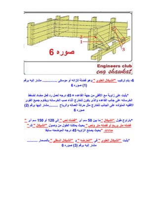 6-‫تركيب‬ ‫يتم‬"‫العلوى‬ ‫الشيكال‬"‫موسكى‬ ‫أو‬ ‫لتزانه‬ ‫فضلة‬ ‫وهو‬..............‫برقم‬ ‫إليه‬ ‫مشار‬
(1)‫صوره‬6
*‫القاعده‬ ‫جهة‬ ‫من‬ ‫األفقى‬ ‫مع‬ ‫زاوية‬ ‫على‬ ‫يثبت‬=45‫لضغط‬ ‫مضاد‬ ‫فعل‬ ‫رد‬ ‫لعمل‬ ‫درجه‬
‫القوى‬ ‫جميع‬ ‫ويقاوم‬ ‫الخرسانه‬ ‫صب‬ ‫أثناء‬ ‫للخارج‬ ‫يكون‬ ‫والذى‬ ‫القاعده‬ ‫جانب‬ ‫على‬ ‫الخرسانه‬
‫والرياح‬ ‫العماله‬ ‫حركة‬ ‫مثل‬ ‫للخارج‬ ‫الجانب‬ ‫على‬ ‫المتولده‬ ‫األفقيه‬.........‫برقم‬ ‫إليها‬ ‫مشار‬(2)
‫صوره‬6
*‫طول‬ ‫يتراوح‬"‫الشيكال‬"‫بين‬ ‫ما‬50‫أى‬ ‫سم‬"‫نص‬ ‫فضله‬"‫إلى‬120‫أو‬150‫أى‬ ‫سم‬"
‫ونص‬ ‫متر‬ ‫فضله‬ ‫أو‬ ‫وربع‬ ‫متر‬ ‫فضله‬"‫وصول‬ ‫من‬ ‫الطول‬ ‫يمكننا‬ ‫بحيث‬"‫الشيكال‬"‫للـ‬"
‫مدادات‬"‫الزاويه‬ ‫يصنع‬ ‫بحيث‬45‫سابقا‬ ‫الموضحه‬ ‫درجه‬
*‫يثبت‬"‫العلوى‬ ‫الشيكال‬"‫فى‬"‫العارضه‬"‫و‬"‫السقلى‬ ‫الشيكال‬"‫بالمسمار‬..........
‫برقم‬ ‫إليه‬ ‫مشار‬(3)‫صوره‬6
 