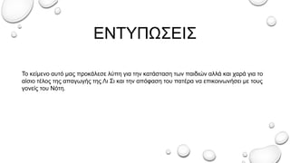 ΕΝΤΥΠΩΣΕΙΣ
To κείμενο αυτό μας προκάλεσε λύπη για την κατάσταση των παιδιών αλλά και χαρά για το
αίσιο τέλος της απαγωγής της Λι Σι και την απόφαση του πατέρα να επικοινωνήσει με τους
γονείς του Νότη.
 