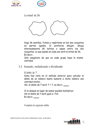 3
1
____________________________________________________________
ANCASH
3
La mitad de 26
Coge 26 semillas, fichas y repártelas en los dos conjuntos
en partes iguales. Si prefieres dibujar, dibuja
alternadamente 26 bolitas o aspas entre los dos
conjuntos. Lo que quede en cada uno será la mitad de 26.
Es decir,
Solo asegúrate de que en cada grupo haya la misma
cantidad.
3.2 Sumando, multiplicando o dividiendo
El doble de 7
Como has visto en el método anterior para calcular el
doble de un número basta sumarle a dicho número una
cantidad similar.
Así, el doble de 7 será: 7 + 7, es decir, .
Si lo deseas en lugar de sumar puedes multiplicar.
Así el doble de 7 será igual a: 7x2.
Es decir, .
Completa la siguiente tabla
ESPECIALISTA CRA-NIVEL PRIMARIA-UGEL 16 BCABCA
 