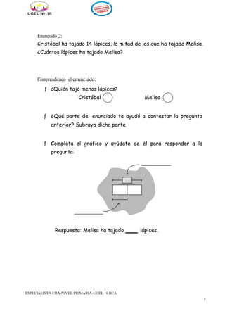 711
Enunciado 2:
Cristóbal ha tajado 14 lápices, la mitad de los que ha tajado Melisa.
¿Cuántos lápices ha tajado Melisa?
Comprendiendo el enunciado:
ƒ ¿Quién tajó menos lápices?
Cristóbal Melisa
ƒ ¿Qué parte del enunciado te ayudó a contestar la pregunta
anterior? Subraya dicha parte
ƒ Completa el gráfico y ayúdate de él para responder a la
pregunta:
Respuesta: Melisa ha tajado lápices.
ESPECIALISTA CRA-NIVEL PRIMARIA-UGEL 16 BCA
 