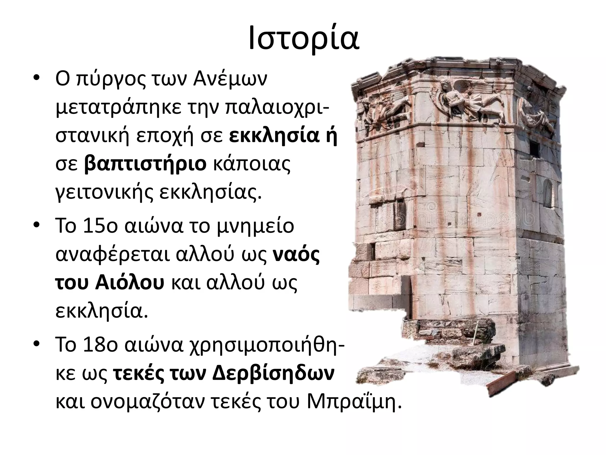 Ιστορία
• Ο πύργος των Ανέμων
μετατράπηκε την παλαιοχρι-
στανική εποχή σε εκκλησία ή
σε βαπτιστήριο κάποιας
γειτονικής εκκλησίας.
• Το 15ο αιώνα το μνημείο
αναφέρεται αλλού ως ναός
του Αιόλου και αλλού ως
εκκλησία.
• Το 18ο αιώνα χρησιμοποιήθη-
κε ως τεκές των Δερβίσηδων
και ονομαζόταν τεκές του Μπραΐμη.
 