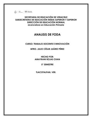 SECRETARIA DE EDUCACIÓN DE VERACRUZ
SUBSECRETARIA DE EDUCACIÓN MEDIA SUPERIOR Y SUPERIOR
DIRECCIÓN DE EDUCACIÓN NORMAL
Licenciatura en Educación Primaria
ANALISIS DE FODA
CURSO: TRABAJO DOCENTE E INNOVACIÓN
MTRO. JULIO CÉSAR JUÁREZ PÉREZ
HECHO POR:
AMAYRANI ROJAS CHAN
5° SEMESTRE
TLACOTALPAN, VER.
 