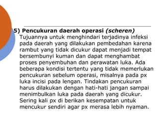 5) Pencukuran daerah operasi (scheren)
Tujuannya untuk menghindari terjadinya infeksi
pada daerah yang dilakukan pembedahan karena
rambut yang tidak dicukur dapat menjadi tempat
bersembunyi kuman dan dapat menghambat
proses penyembuhan dan perawatan luka. Ada
beberapa kondisi tertentu yang tidak memerlukan
pencukuran sebelum operasi, misalnya pada px
luka incisi pada lengan. Tindakan pencukuran
harus dilakukan dengan hati-hati jangan sampai
menimbulkan luka pada daerah yang dicukur.
Sering kali px di berikan kesempatan untuk
mencukur sendiri agar px merasa lebih nyaman.
 