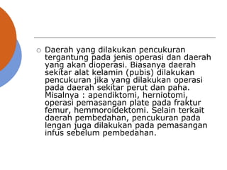  Daerah yang dilakukan pencukuran
tergantung pada jenis operasi dan daerah
yang akan dioperasi. Biasanya daerah
sekitar alat kelamin (pubis) dilakukan
pencukuran jika yang dilakukan operasi
pada daerah sekitar perut dan paha.
Misalnya : apendiktomi, herniotomi,
operasi pemasangan plate pada fraktur
femur, hemmoroidektomi. Selain terkait
daerah pembedahan, pencukuran pada
lengan juga dilakukan pada pemasangan
infus sebelum pembedahan.
 