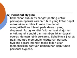 6) Personal Hygine
Kebersihan tubuh px sangat penting untuk
persiapan operasi karena tubuh yang kotor dapat
merupakan sumber kuman dan dapat
mengakibatkan infeksi pada daerah yang
dioperasi. Px dg kondisi fisiknya kuat diajurkan
untuk mandi sendiri dan membersihkan daerah
operasi dengan lebih seksama. Sebaliknya jika px
tidak mampu memenuhi kebutuhan personal
hygiene secara mandiri maka bidan akan
memeberikan bantuan pemenuhan kebutuhan
personal hygiene.
 