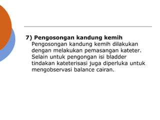 7) Pengosongan kandung kemih
Pengosongan kandung kemih dilakukan
dengan melakukan pemasangan kateter.
Selain untuk pengongan isi bladder
tindakan kateterisasi juga diperluka untuk
mengobservasi balance cairan.
 