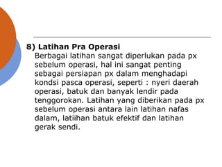 8) Latihan Pra Operasi
Berbagai latihan sangat diperlukan pada px
sebelum operasi, hal ini sangat penting
sebagai persiapan px dalam menghadapi
kondsi pasca operasi, seperti : nyeri daerah
operasi, batuk dan banyak lendir pada
tenggorokan. Latihan yang diberikan pada px
sebelum operasi antara lain latihan nafas
dalam, latiihan batuk efektif dan latihan
gerak sendi.
 