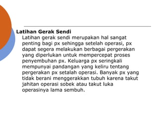 Latihan Gerak Sendi
Latihan gerak sendi merupakan hal sangat
penting bagi px sehingga setelah operasi, px
dapat segera melakukan berbagai pergerakan
yang diperlukan untuk mempercepat proses
penyembuhan px. Keluarga px seringkali
mempunyai pandangan yang keliru tentang
pergerakan px setalah operasi. Banyak px yang
tidak berani menggerakkan tubuh karena takut
jahitan operasi sobek atau takut luka
operasinya lama sembuh.
 