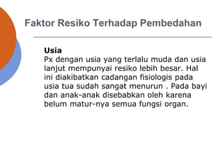 Faktor Resiko Terhadap Pembedahan
Usia
Px dengan usia yang terlalu muda dan usia
lanjut mempunyai resiko lebih besar. Hal
ini diakibatkan cadangan fisiologis pada
usia tua sudah sangat menurun . Pada bayi
dan anak-anak disebabkan oleh karena
belum matur-nya semua fungsi organ.
 
