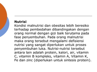 Nutrisi
Kondisi malnutrisi dan obesitas lebih beresiko
terhadap pembedahan dibandingakan dengan
orang normal dengan gizi baik terutama pada
fase penyembuhan. Pada orang malnutrisi
maka orang tersebut mengalami defisiensi
nutrisi yang sangat diperlukan untuk proses
penyembuhan luka. Nutrisi-nutrisi tersebut
antara lain adalah protein, kalori, air, vitamin
C, vitamin B kompleks, vitamin A, Vitamin K,
Fe dan zinc (diperlukan untuk sintesis protein).
 