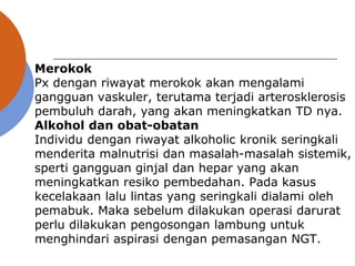 Merokok
Px dengan riwayat merokok akan mengalami
gangguan vaskuler, terutama terjadi arterosklerosis
pembuluh darah, yang akan meningkatkan TD nya.
Alkohol dan obat-obatan
Individu dengan riwayat alkoholic kronik seringkali
menderita malnutrisi dan masalah-masalah sistemik,
sperti gangguan ginjal dan hepar yang akan
meningkatkan resiko pembedahan. Pada kasus
kecelakaan lalu lintas yang seringkali dialami oleh
pemabuk. Maka sebelum dilakukan operasi darurat
perlu dilakukan pengosongan lambung untuk
menghindari aspirasi dengan pemasangan NGT.
 