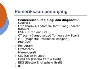 Pemeriksaan penunjang
Pemeriksaan Radiologi dan diagnostik,
seperti :
 Foto thoraks, abdomen, foto tulang (daerah
fraktur)
 USG (Ultra Sono Grafi)
 CT scan (Computerized Tomography Scan)
 MRI (Magnetic Resonance Imagine)
 BNO-IVP,
 Renogram
 Cystoscopy
 Mammografi
 CIL (Colon in Loop)
 EKGECG (Electro Cardio Grafi)
 EEG (Electro Enchephalo Grafi)
 dll.
 