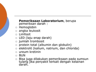 Pemeriksaan Laboratorium, berupa
pemeriksan darah :
 Hemoglobin
 angka leukosit
 Limfosit
 LED (laju enap darah)
 jumlah trombosit
 protein total (albumin dan globulin)
 elektrolit (kalium, natrium, dan chlorida)
 ureum kretinin
 BUN
 Bisa juga dilakukan pemeriksaan pada sumsun
tulang jika penyakit terkait dengan kelainan
darah.
 