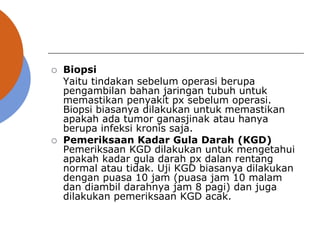  Biopsi
Yaitu tindakan sebelum operasi berupa
pengambilan bahan jaringan tubuh untuk
memastikan penyakit px sebelum operasi.
Biopsi biasanya dilakukan untuk memastikan
apakah ada tumor ganasjinak atau hanya
berupa infeksi kronis saja.
 Pemeriksaan Kadar Gula Darah (KGD)
Pemeriksaan KGD dilakukan untuk mengetahui
apakah kadar gula darah px dalan rentang
normal atau tidak. Uji KGD biasanya dilakukan
dengan puasa 10 jam (puasa jam 10 malam
dan diambil darahnya jam 8 pagi) dan juga
dilakukan pemeriksaan KGD acak.
 