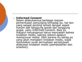  Informed Consent
Selain dilakukannya berbagai macam
pemeriksaan penunjang terhadap px, hal lain
yang sangat penting terkait dengan aspek
hukum dan tanggung jawab dan tanggung
gugat, yaitu Informed Consent. Baik px
maupun keluarganya harus menyadari bahwa
tindakan medis, operasi sekecil apapun
mempunyai resiko. Oleh karena itu setiap px
yang akan menjalani tindakan medis, wajib
menuliskan surat pernyataan persetujuan
dilakukan tindakan medis (pembedahan dan
anastesi).
 