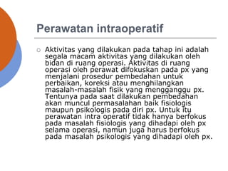 Perawatan intraoperatif
 Aktivitas yang dilakukan pada tahap ini adalah
segala macam aktivitas yang dilakukan oleh
bidan di ruang operasi. Aktivitas di ruang
operasi oleh perawat difokuskan pada px yang
menjalani prosedur pembedahan untuk
perbaikan, koreksi atau menghilangkan
masalah-masalah fisik yang mengganggu px.
Tentunya pada saat dilakukan pembedahan
akan muncul permasalahan baik fisiologis
maupun psikologis pada diri px. Untuk itu
perawatan intra operatif tidak hanya berfokus
pada masalah fisiologis yang dihadapi oleh px
selama operasi, namun juga harus berfokus
pada masalah psikologis yang dihadapi oleh px.
 