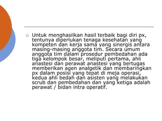  Untuk menghasilkan hasil terbaik bagi diri px,
tentunya diperlukan tenaga kesehatan yang
kompeten dan kerja sama yang sinergis antara
masing-masing anggota tim. Secara umum
anggota tim dalam prosedur pembedahan ada
tiga kelompok besar, meliputi pertama, ahli
anastesi dan perawat anastesi yang bertugas
memberikan agen analgetik dan membaringkan
px dalam posisi yang tepat di meja operasi,
kedua ahli bedah dan asisten yang melakukan
scrub dan pembedahan dan yang ketiga adalah
perawat / bidan intra operatif.
 