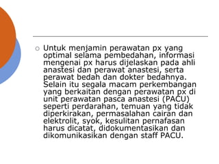  Untuk menjamin perawatan px yang
optimal selama pembedahan, informasi
mengenai px harus dijelaskan pada ahli
anastesi dan perawat anastesi, serta
perawat bedah dan dokter bedahnya.
Selain itu segala macam perkembangan
yang berkaitan dengan perawatan px di
unit perawatan pasca anastesi (PACU)
seperti perdarahan, temuan yang tidak
diperkirakan, permasalahan cairan dan
elektrolit, syok, kesulitan pernafasan
harus dicatat, didokumentasikan dan
dikomunikasikan dengan staff PACU.
 