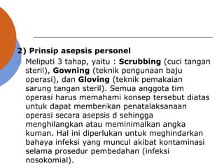 2) Prinsip asepsis personel
 Meliputi 3 tahap, yaitu : Scrubbing (cuci tangan
steril), Gowning (teknik pengunaan baju
operasi), dan Gloving (teknik pemakaian
sarung tangan steril). Semua anggota tim
operasi harus memahami konsep tersebut diatas
untuk dapat memberikan penatalaksanaan
operasi secara asepsis d sehingga
menghilangkan atau meminimalkan angka
kuman. Hal ini diperlukan untuk meghindarkan
bahaya infeksi yang muncul akibat kontaminasi
selama prosedur pembedahan (infeksi
nosokomial).
 