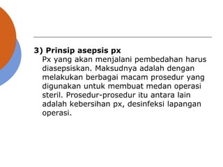 3) Prinsip asepsis px
Px yang akan menjalani pembedahan harus
diasepsiskan. Maksudnya adalah dengan
melakukan berbagai macam prosedur yang
digunakan untuk membuat medan operasi
steril. Prosedur-prosedur itu antara lain
adalah kebersihan px, desinfeksi lapangan
operasi.
 