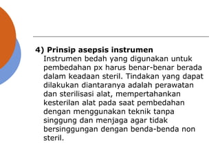 4) Prinsip asepsis instrumen
Instrumen bedah yang digunakan untuk
pembedahan px harus benar-benar berada
dalam keadaan steril. Tindakan yang dapat
dilakukan diantaranya adalah perawatan
dan sterilisasi alat, mempertahankan
kesterilan alat pada saat pembedahan
dengan menggunakan teknik tanpa
singgung dan menjaga agar tidak
bersinggungan dengan benda-benda non
steril.
 